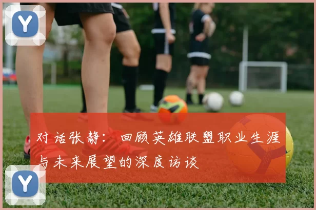 对话张静：回顾英雄联盟职业生涯与未来展望的深度访谈
