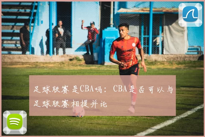 足球联赛是CBA吗：CBA是否可以与足球联赛相提并论