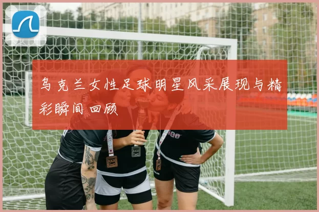 乌克兰女性足球明星风采展现与精彩瞬间回顾