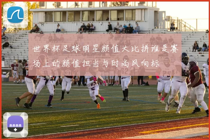 世界杯足球明星颜值大比拼谁是赛场上的颜值担当与时尚风向标