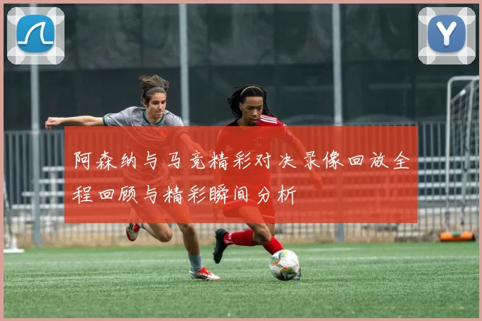 阿森纳与马竞精彩对决录像回放全程回顾与精彩瞬间分析