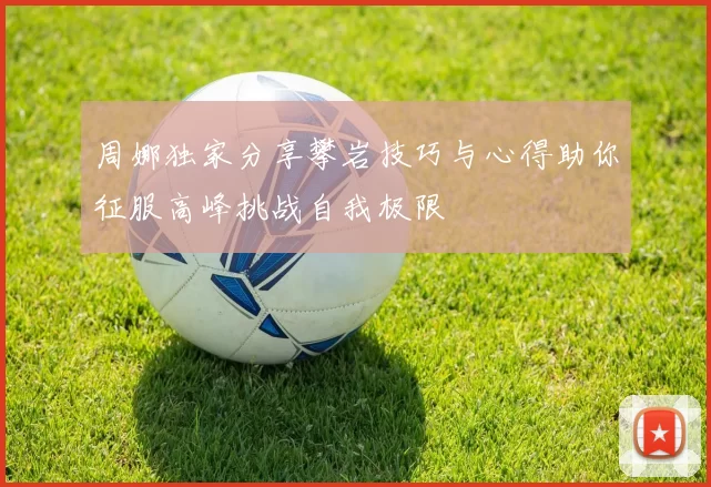 周娜独家分享攀岩技巧与心得助你征服高峰挑战自我极限