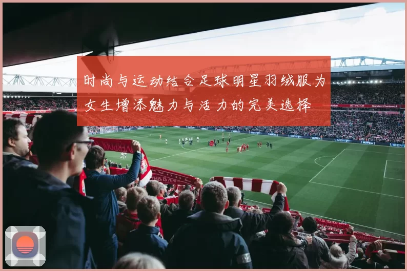 时尚与运动结合足球明星羽绒服为女生增添魅力与活力的完美选择