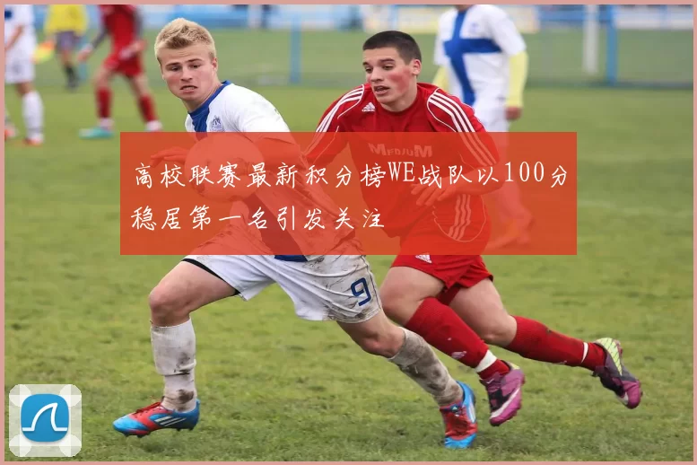高校联赛最新积分榜WE战队以100分稳居第一名引发关注