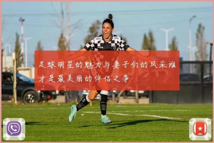 足球明星的魅力与妻子们的风采谁才是最美丽的伴侣之争