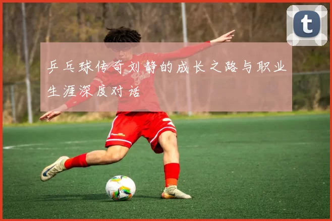 乒乓球传奇刘静的成长之路与职业生涯深度对话