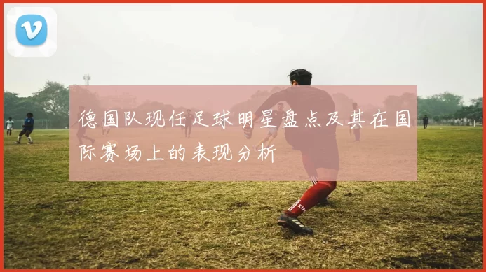 德国队现任足球明星盘点及其在国际赛场上的表现分析