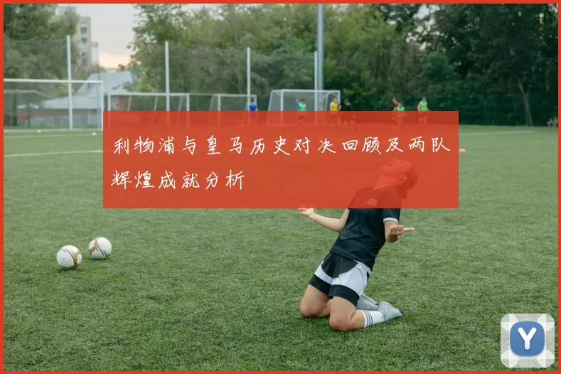 利物浦与皇马历史对决回顾及两队辉煌成就分析