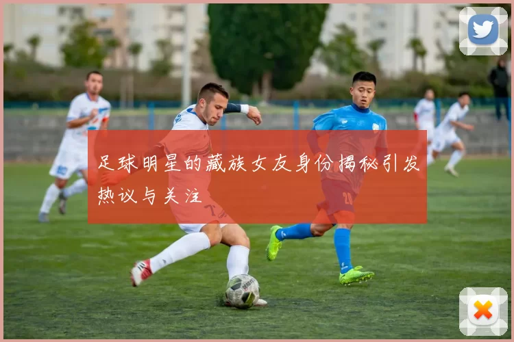 足球明星的藏族女友身份揭秘引发热议与关注