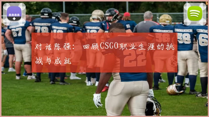对话陈强：回顾CSGO职业生涯的挑战与成就