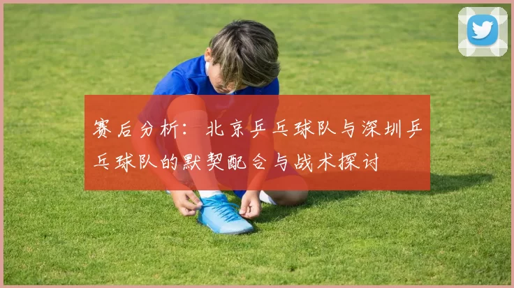赛后分析：北京乒乓球队与深圳乒乓球队的默契配合与战术探讨