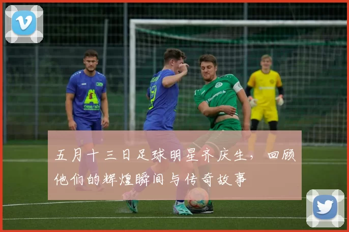 五月十三日足球明星齐庆生，回顾他们的辉煌瞬间与传奇故事