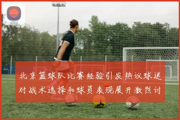 北京篮球队比赛经验引发热议球迷对战术选择和球员表现展开激烈讨论