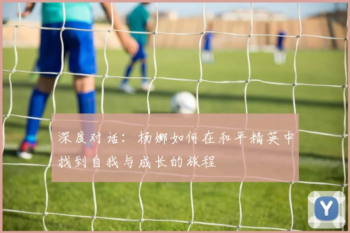 深度对话：杨娜如何在和平精英中找到自我与成长的旅程