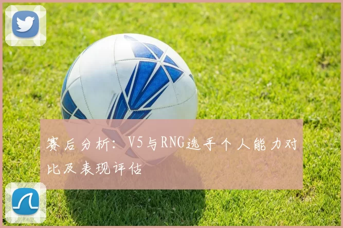 赛后分析：V5与RNG选手个人能力对比及表现评估