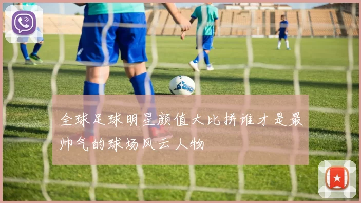 全球足球明星颜值大比拼谁才是最帅气的球场风云人物