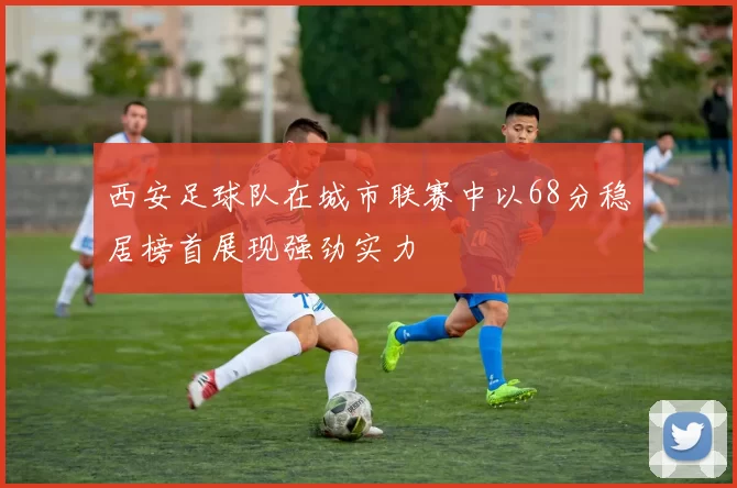 西安足球队在城市联赛中以68分稳居榜首展现强劲实力