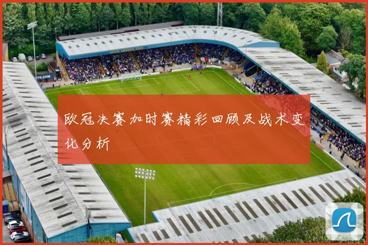 欧冠决赛加时赛精彩回顾及战术变化分析