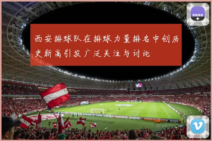 西安排球队在排球力量排名中创历史新高引发广泛关注与讨论