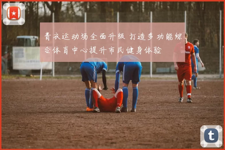 青衣运动场全面升级 打造多功能综合体育中心提升市民健身体验