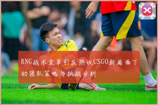 RNG战术变革引发热议CSGO新局面下的团队策略与挑战分析