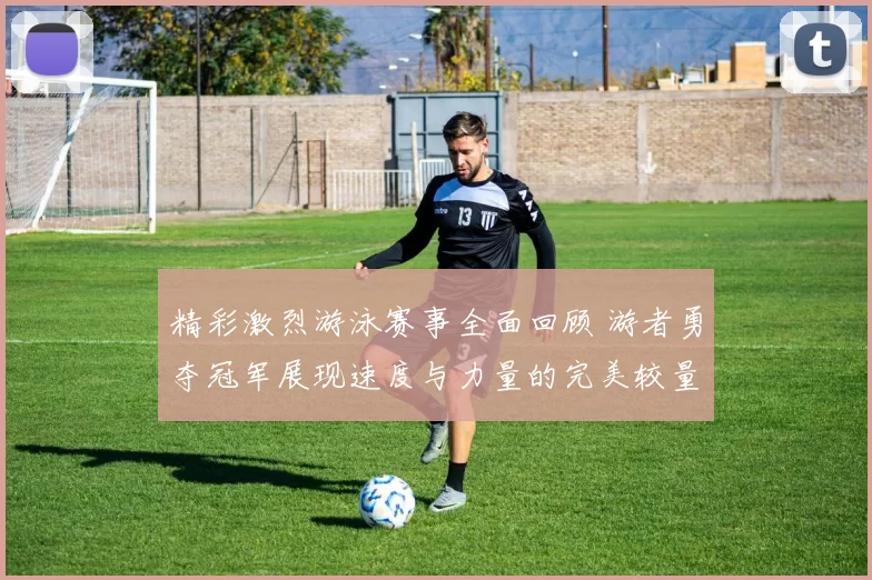 精彩激烈游泳赛事全面回顾 游者勇夺冠军展现速度与力量的完美较量