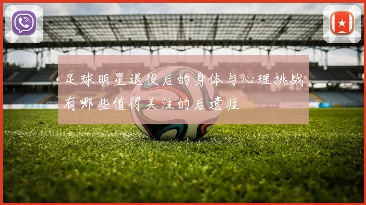 足球明星退役后的身体与心理挑战有哪些值得关注的后遗症