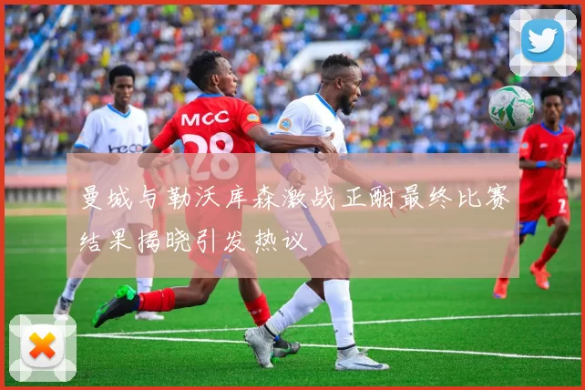 曼城与勒沃库森激战正酣最终比赛结果揭晓引发热议