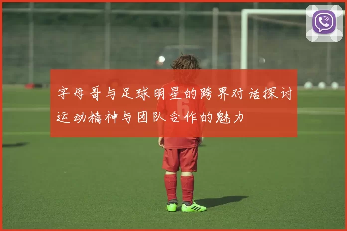 字母哥与足球明星的跨界对话探讨运动精神与团队合作的魅力