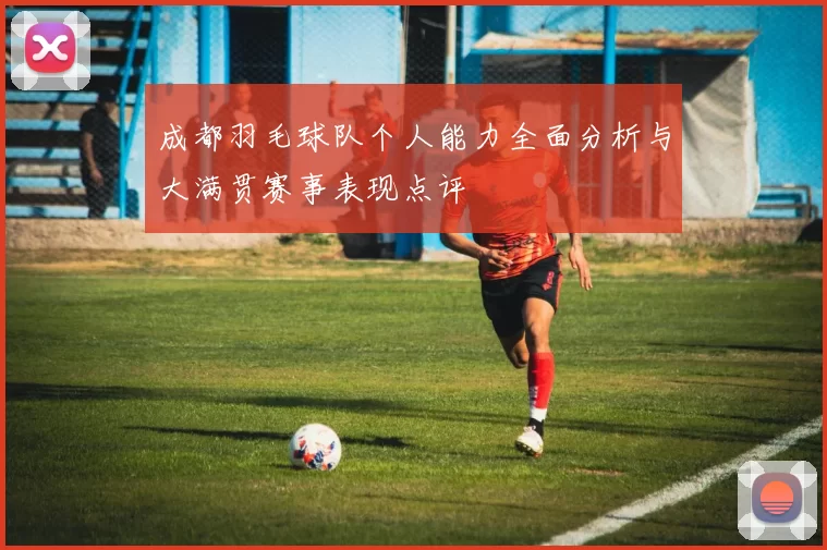 成都羽毛球队个人能力全面分析与大满贯赛事表现点评