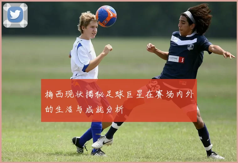 梅西现状揭秘足球巨星在赛场内外的生活与成就分析