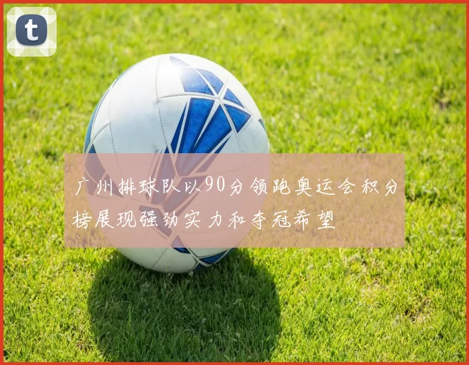 广州排球队以90分领跑奥运会积分榜展现强劲实力和夺冠希望