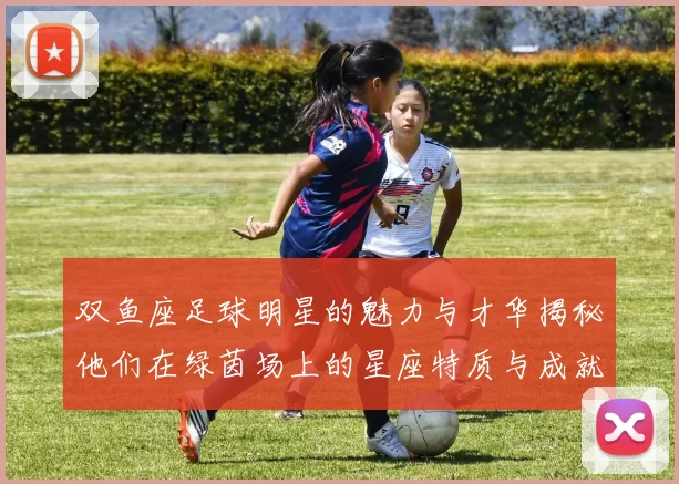 双鱼座足球明星的魅力与才华揭秘他们在绿茵场上的星座特质与成就