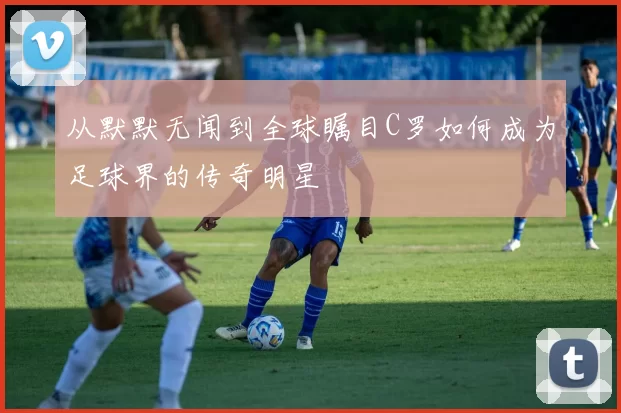 从默默无闻到全球瞩目C罗如何成为足球界的传奇明星