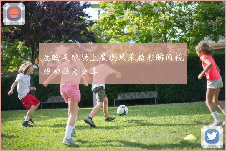 鹿晗足球场上展现风采精彩瞬间视频回顾与分享