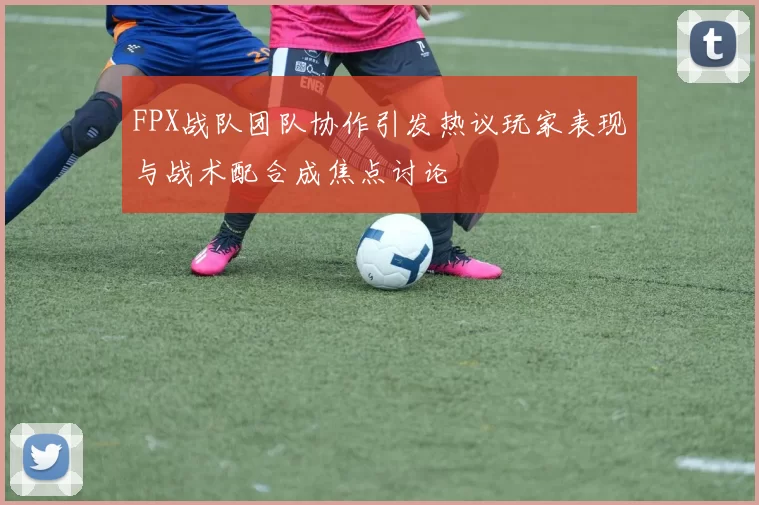 FPX战队团队协作引发热议玩家表现与战术配合成焦点讨论