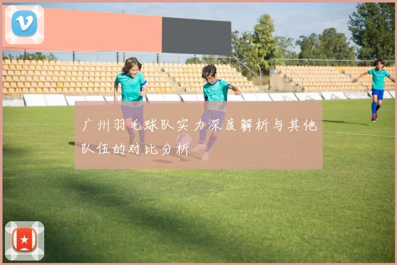 广州羽毛球队实力深度解析与其他队伍的对比分析