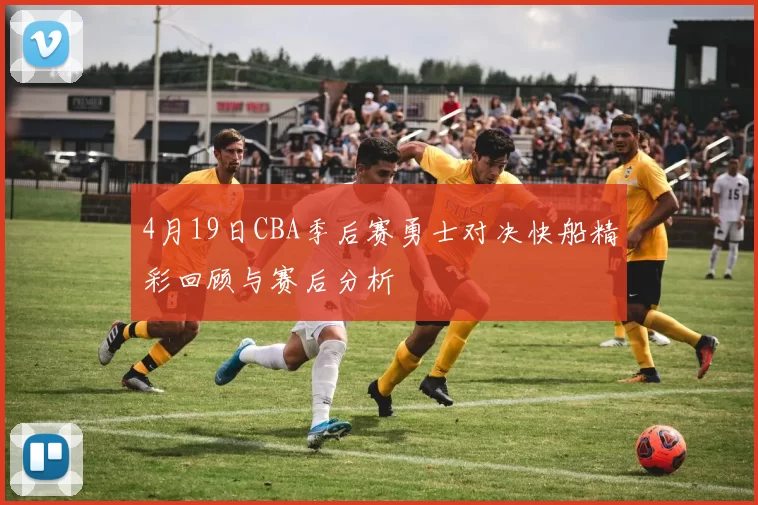 4月19日CBA季后赛勇士对决快船精彩回顾与赛后分析