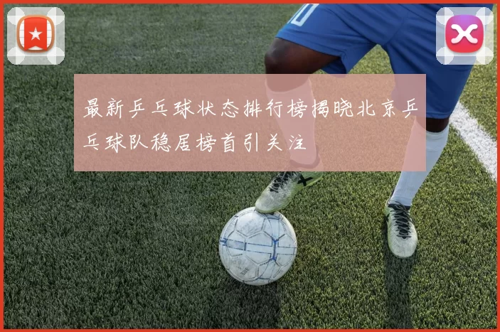 最新乒乓球状态排行榜揭晓北京乒乓球队稳居榜首引关注