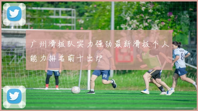 广州滑板队实力强劲最新滑板个人能力排名前十出炉
