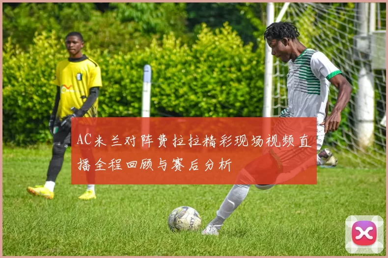 AC米兰对阵费拉拉精彩现场视频直播全程回顾与赛后分析