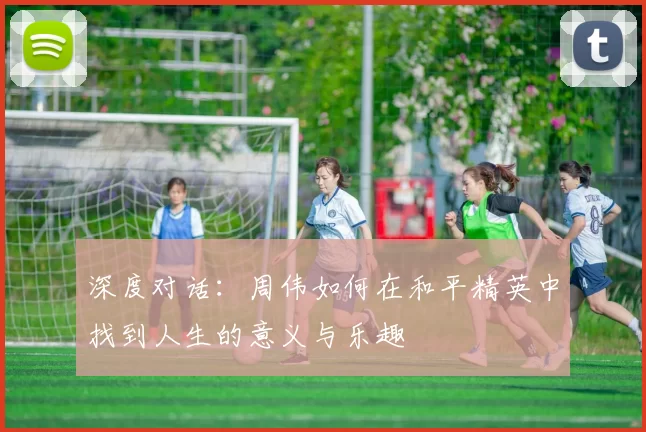 深度对话：周伟如何在和平精英中找到人生的意义与乐趣