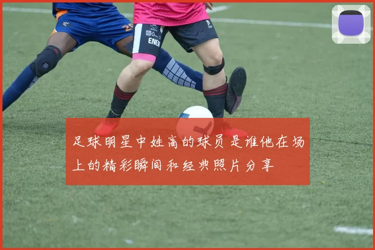 足球明星中姓高的球员是谁他在场上的精彩瞬间和经典照片分享