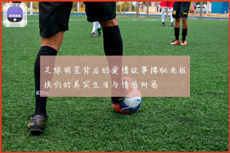 足球明星背后的爱情故事揭秘老板娘们的真实生活与情感纠葛