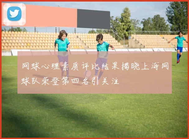 网球心理素质评比结果揭晓上海网球队荣登第四名引关注