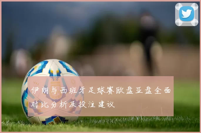 伊朗与西班牙足球赛欧盘亚盘全面对比分析及投注建议