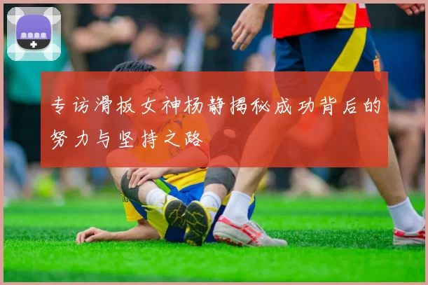专访滑板女神杨静揭秘成功背后的努力与坚持之路
