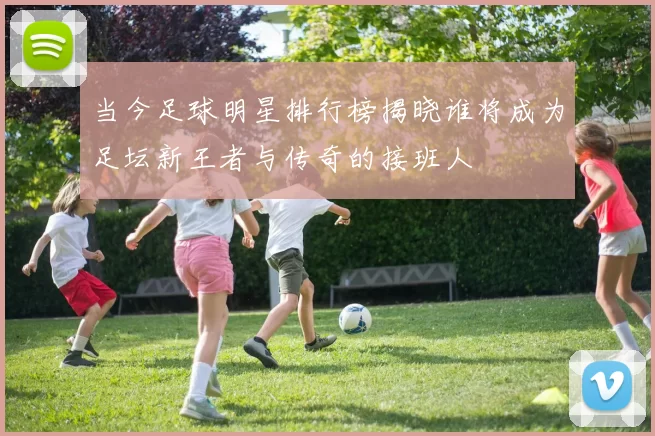 当今足球明星排行榜揭晓谁将成为足坛新王者与传奇的接班人