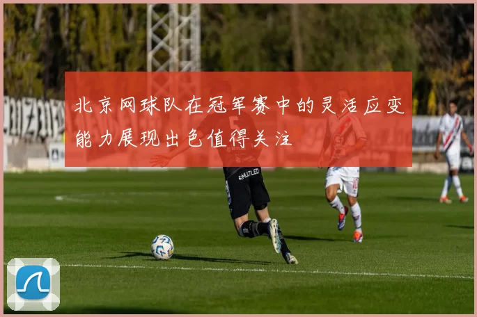 北京网球队在冠军赛中的灵活应变能力展现出色值得关注