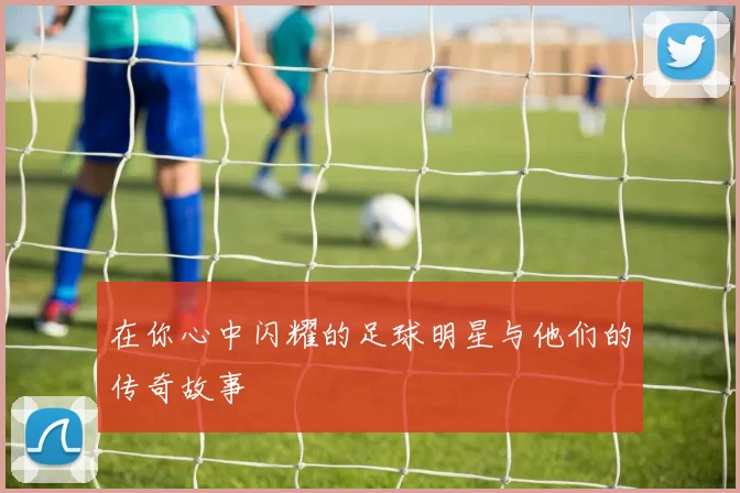 在你心中闪耀的足球明星与他们的传奇故事